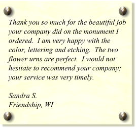 Thank you so much for the beautiful job your company did on the monument I ordered.  I am very happy with the color, lettering and etching.  The two flower urns are perfect.  I would not hesitate to recommend your company; your service was very timely.  Sandra S. Friendship, WI