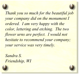 Thank you so much for the beautiful job your company did on the monument I ordered.  I am very happy with the color, lettering and etching.  The two flower urns are perfect.  I would not hesitate to recommend your company; your service was very timely.  Sandra S. Friendship, WI