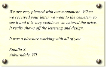 We are very pleased with our monument.  When we received your letter we went to the cemetery to see it and it is very visible as we entered the drive.  It really shows off the lettering and design.     It was a pleasure working with all of you  Eulalia S. Auburndale, WI