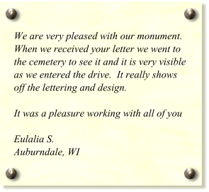 We are very pleased with our monument.  When we received your letter we went to the cemetery to see it and it is very visible as we entered the drive.  It really shows off the lettering and design.     It was a pleasure working with all of you  Eulalia S. Auburndale, WI